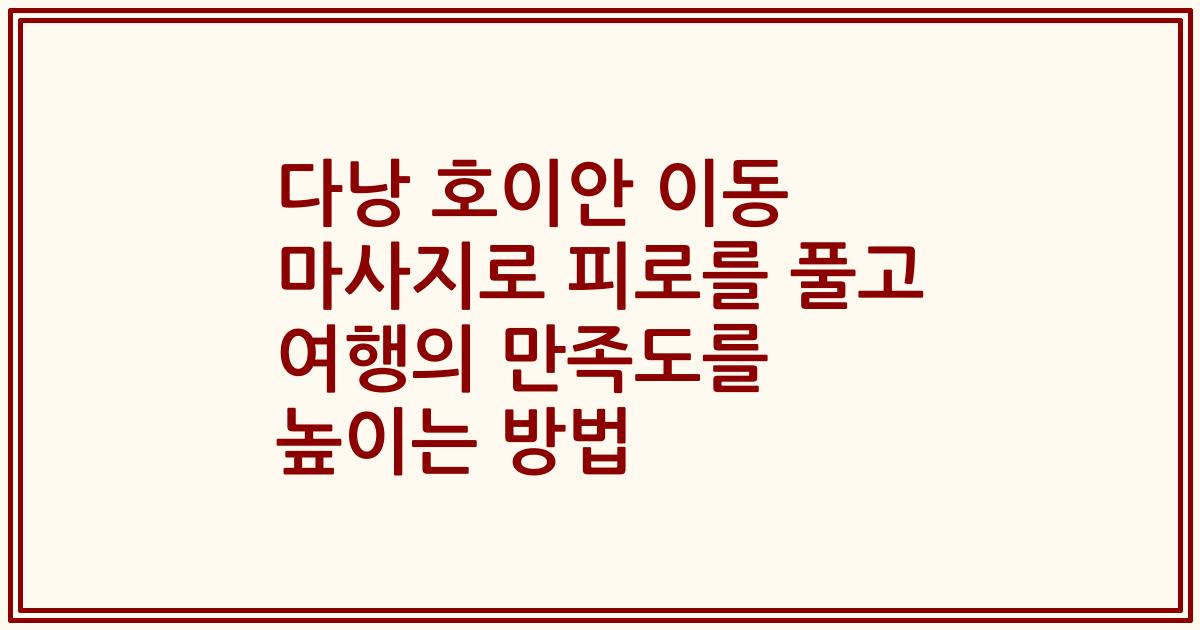 다낭 호이안 이동 마사지로 피로를 풀고 여행의 만족도를 높이는 방법