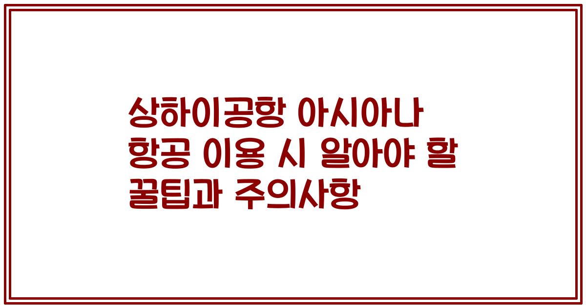 상하이공항 아시아나 항공 이용 시 알아야 할 꿀팁과 주의사항